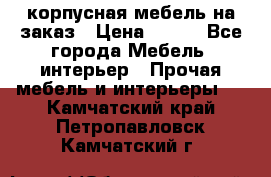 корпусная мебель на заказ › Цена ­ 100 - Все города Мебель, интерьер » Прочая мебель и интерьеры   . Камчатский край,Петропавловск-Камчатский г.